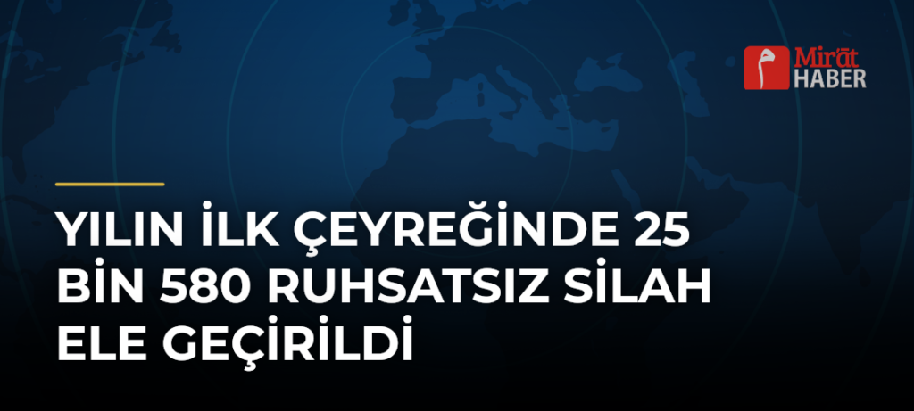 Yılın İlk Çeyreğinde 25 Bin 580 Ruhsatsız Silah Ele Geçirildi