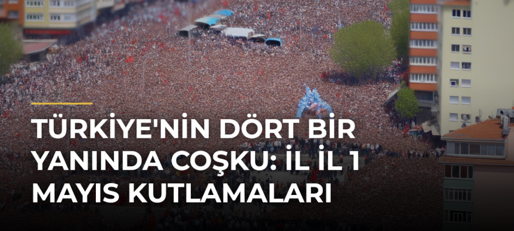 Türkiye’nin Dört Bir Yanında Coşku: İl İl 1 Mayıs Kutlamaları