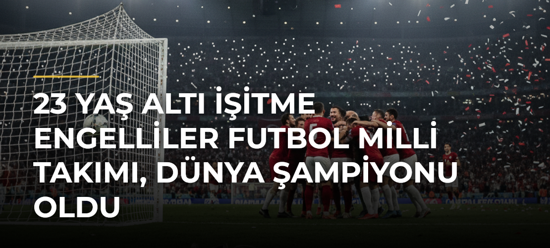 23 Yaş Altı İşitme Engelliler Futbol Milli Takımı, dünya şampiyonu oldu