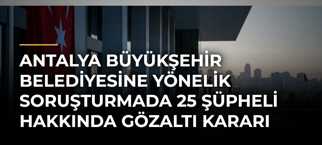 Antalya Büyükşehir Belediyesine yönelik soruşturmada 25 şüpheli hakkında gözaltı kararı