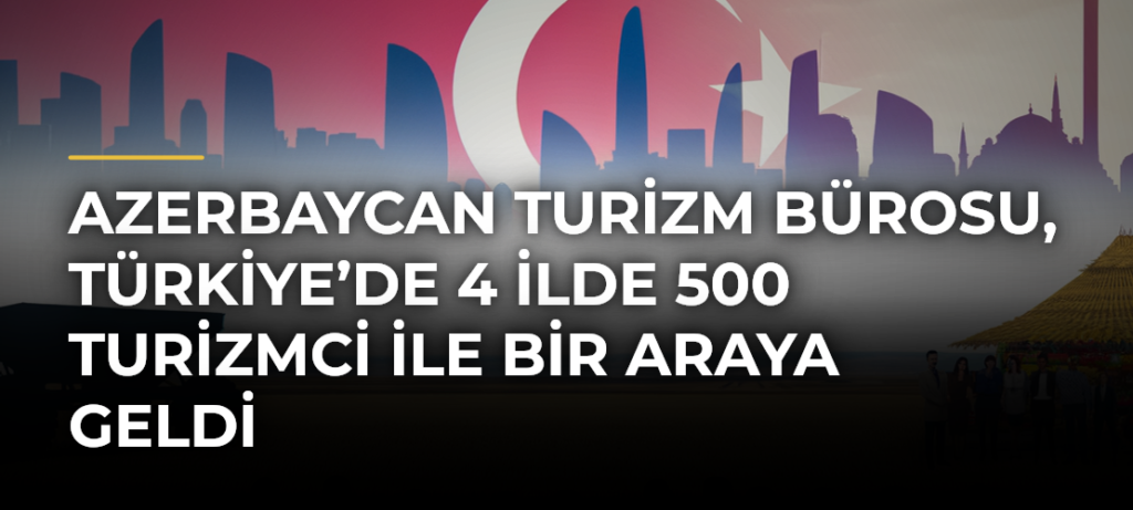 Azerbaycan Turizm Bürosu, Türkiye’de 4 ilde 500 turizmci ile bir araya geldi