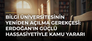 Bilgi Üniversitesinin Yeniden Açılma Gerekçesi: Erdoğan’ın Güçlü Hassasiyetiyle Kamu Yararı