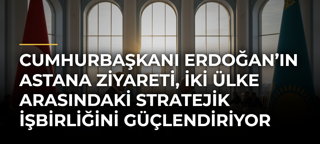 Cumhurbaşkanı Erdoğan’ın Astana ziyareti, iki ülke arasındaki stratejik işbirliğini güçlendiriyor