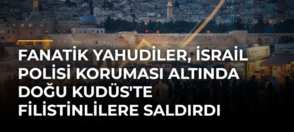 Fanatik Yahudiler, İsrail Polisi Koruması Altında Doğu Kudüs’te Filistinlilere Saldırdı