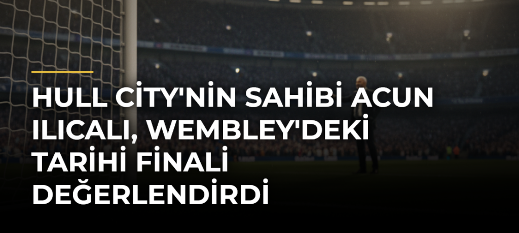 Hull City’nin sahibi Acun Ilıcalı, Wembley’deki tarihi finali değerlendirdi