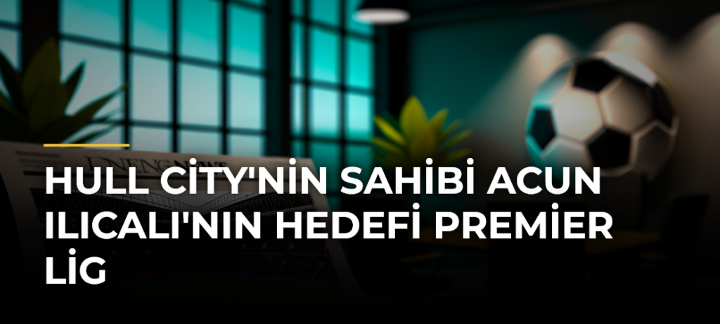 Hull City’nin sahibi Acun Ilıcalı’nın hedefi Premier Lig