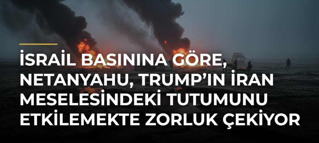 İsrail basınına göre, Netanyahu, Trump’ın İran meselesindeki tutumunu etkilemekte zorluk çekiyor