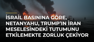 İsrail basınına göre, Netanyahu, Trump’ın İran meselesindeki tutumunu etkilemekte zorluk çekiyor