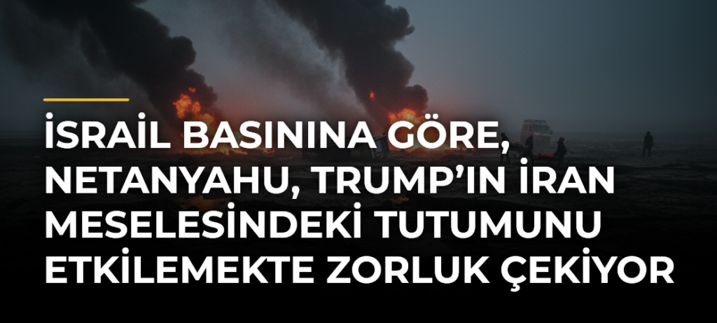 İsrail basınına göre, Netanyahu, Trump’ın İran meselesindeki tutumunu etkilemekte zorluk çekiyor