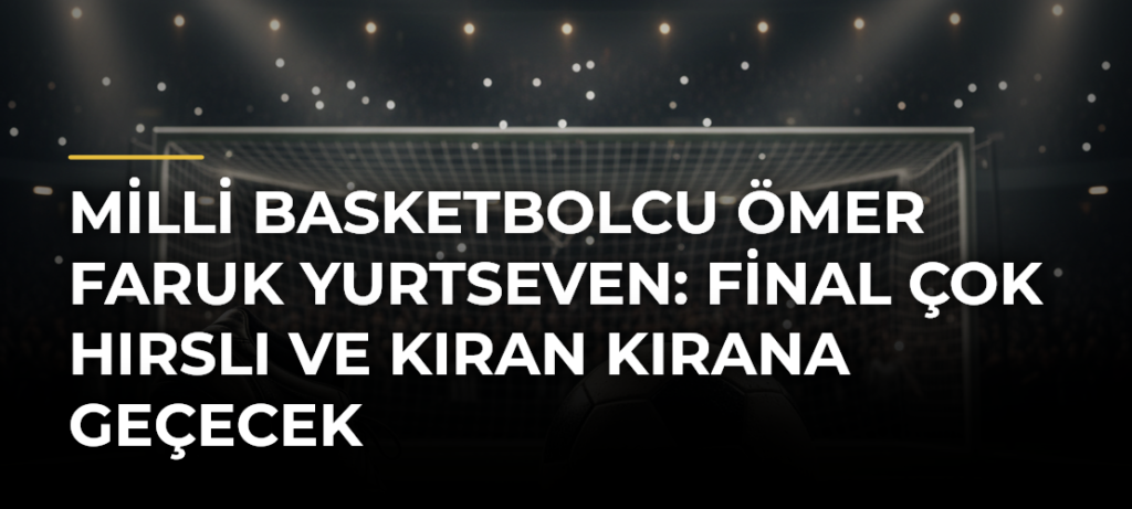 Milli basketbolcu Ömer Faruk Yurtseven: Final çok hırslı ve kıran kırana geçecek