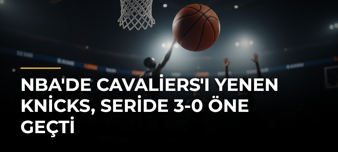 NBA'de Cavaliers'ı Yenen Knicks, Seride 3-0 Öne Geçti