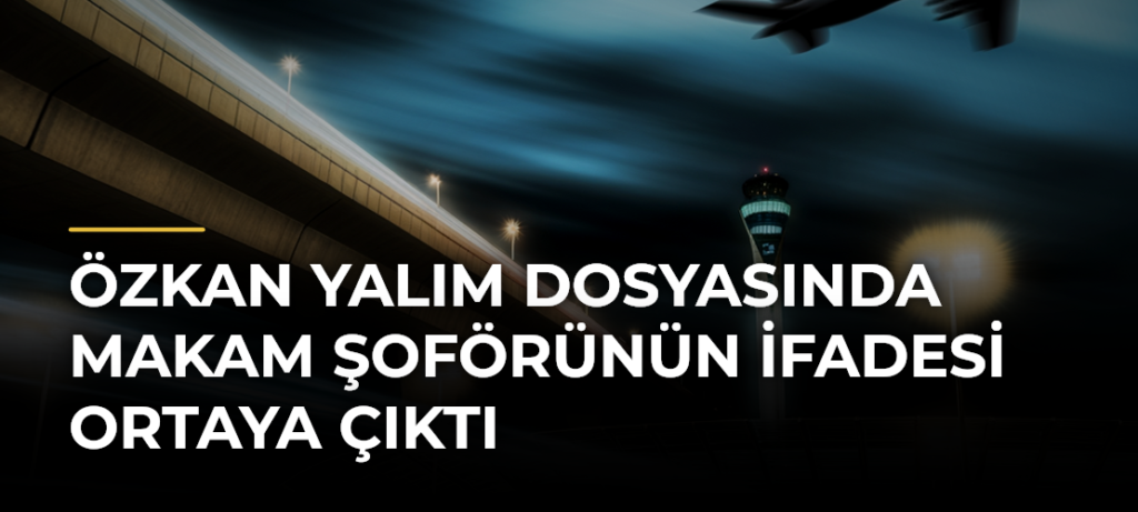 Özkan Yalım dosyasında makam şoförünün ifadesi ortaya çıktı