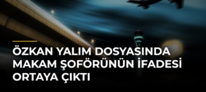 Özkan Yalım dosyasında makam şoförünün ifadesi ortaya çıktı