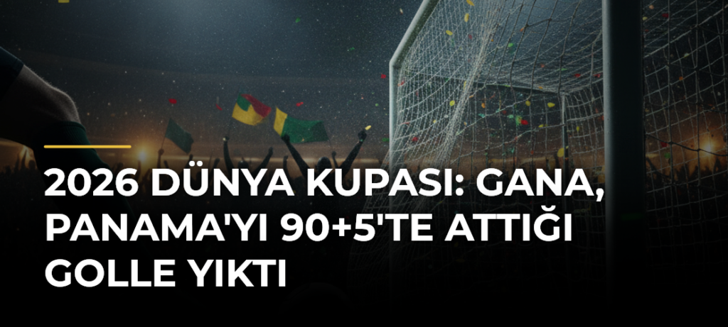2026 Dünya Kupası: Gana, Panama’yı 90+5’te Attığı Golle Yıktı
