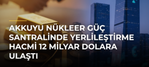 Akkuyu Nükleer Güç Santralinde yerlileştirme hacmi 12 milyar dolara ulaştı