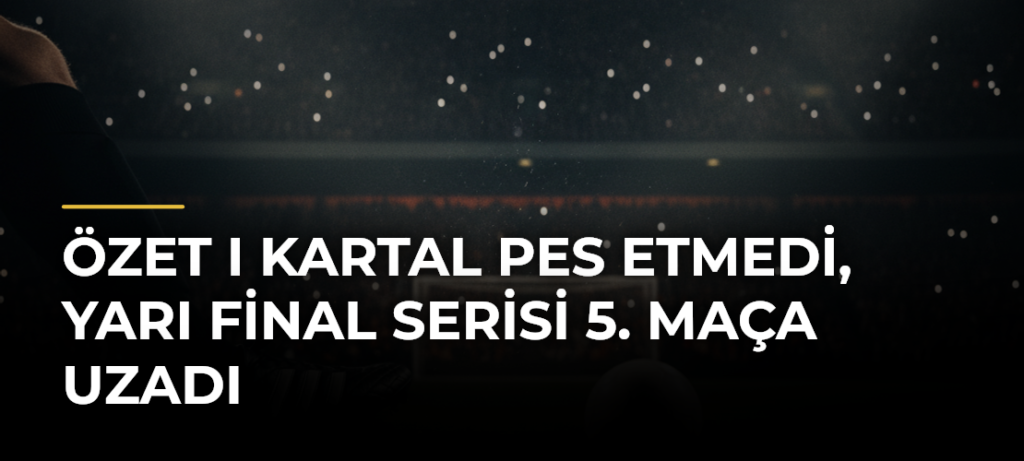 ÖZET I Kartal pes etmedi, yarı final serisi 5. maça uzadı