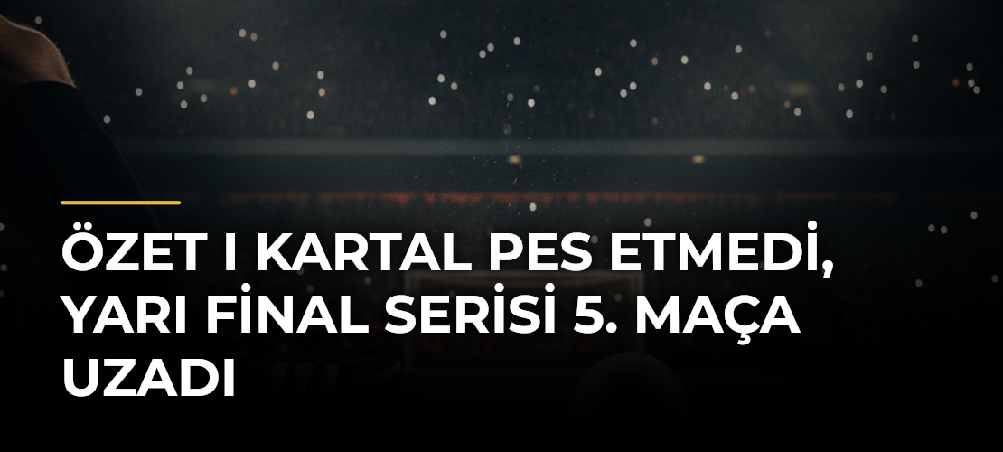 ÖZET I Kartal pes etmedi, yarı final serisi 5. maça uzadı