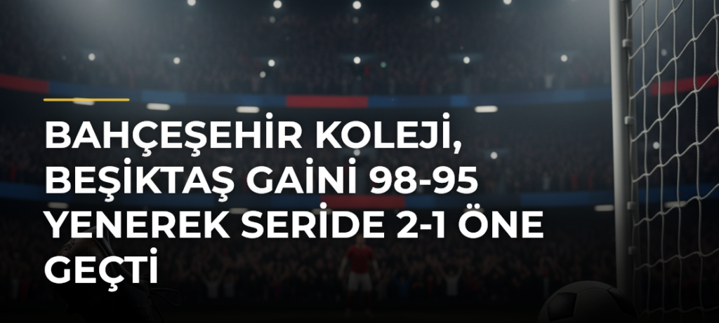 Bahçeşehir Koleji, Beşiktaş GAİNi 98-95 Yenerek Seride 2-1 Öne Geçti