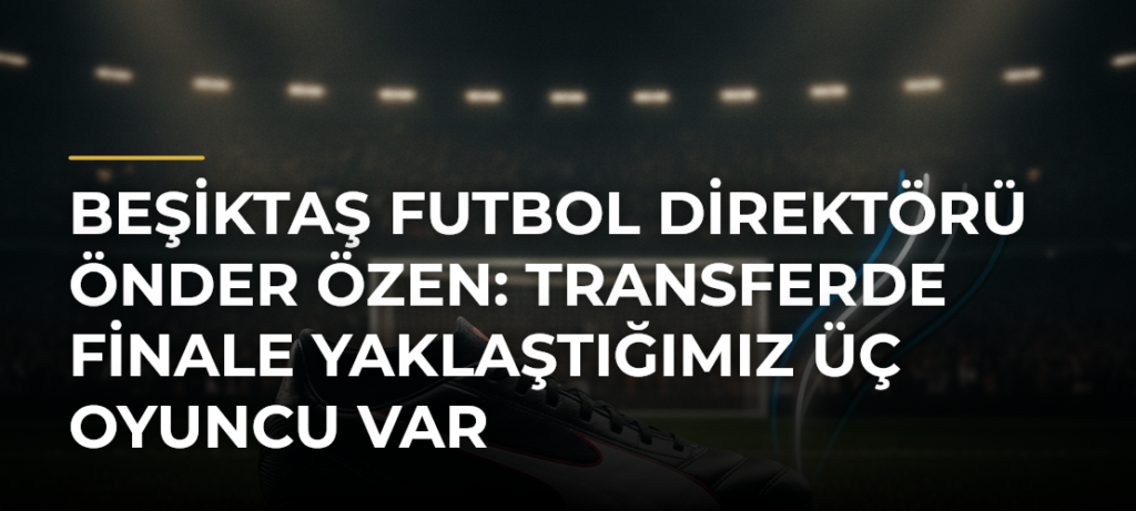 Beşiktaş Futbol Direktörü Önder Özen: Transferde finale yaklaştığımız üç oyuncu var