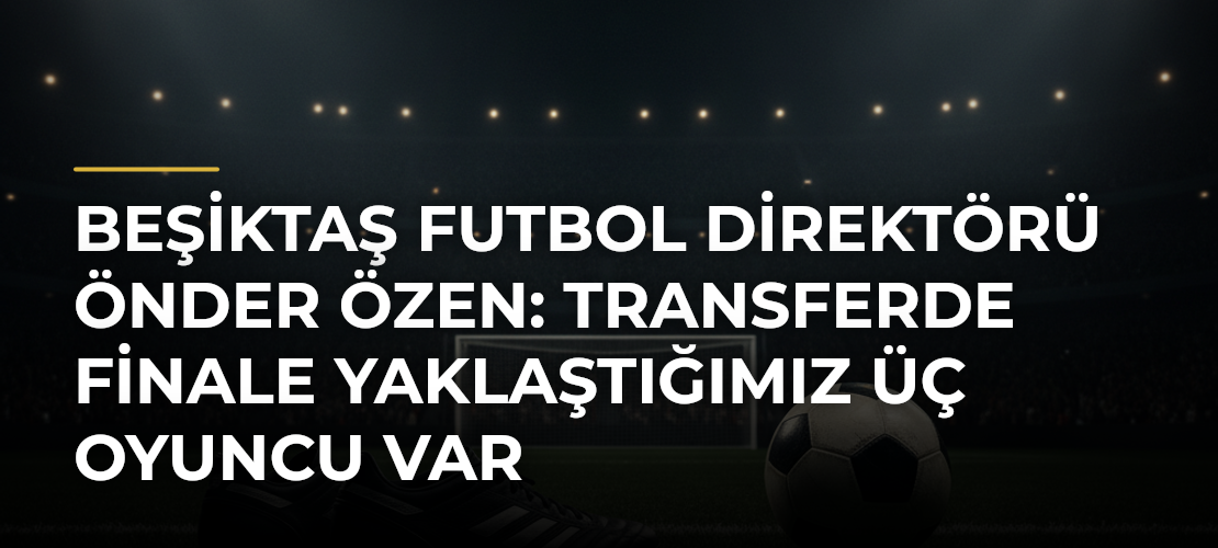 Beşiktaş Futbol Direktörü Önder Özen: Transferde finale yaklaştığımız üç oyuncu var - Mirat Haber
