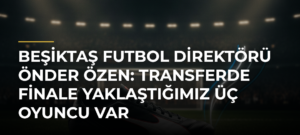 Beşiktaş Futbol Direktörü Önder Özen: Transferde finale yaklaştığımız üç oyuncu var