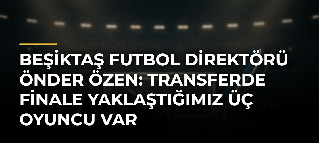 Beşiktaş Futbol Direktörü Önder Özen: Transferde finale yaklaştığımız üç oyuncu var