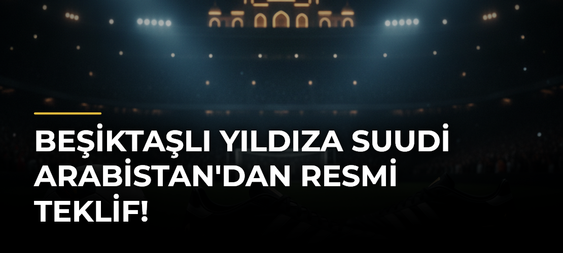 Beşiktaşlı yıldıza Suudi Arabistan'dan resmi teklif!