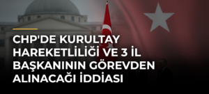 CHP’de Kurultay Hareketliliği ve 3 İl Başkanının Görevden Alınacağı İddiası