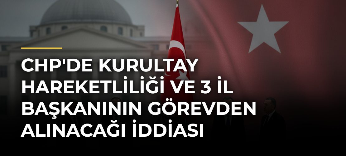 CHP'de Kurultay Hareketliliği ve 3 İl Başkanının Görevden Alınacağı İddiası