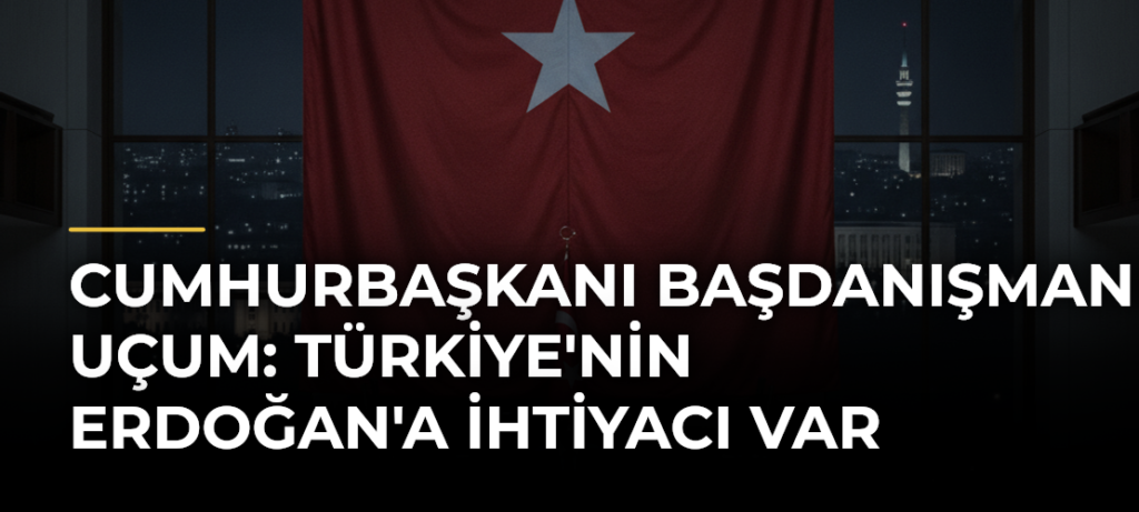Cumhurbaşkanı Başdanışmanı Uçum: Türkiye’nin Erdoğan’a İhtiyacı Var