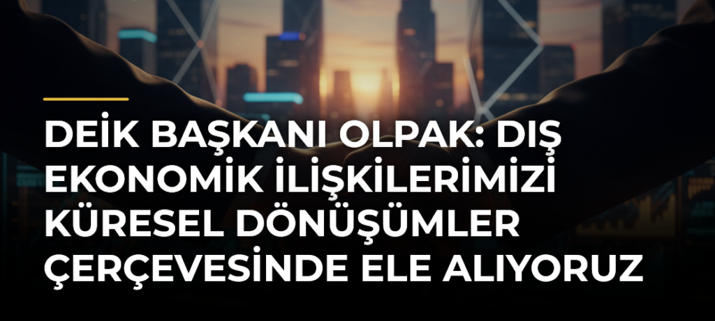 DEİK Başkanı Olpak: Dış Ekonomik İlişkilerimizi Küresel Dönüşümler Çerçevesinde Ele Alıyoruz
