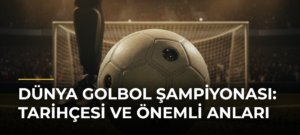Dünya Golbol Şampiyonası: Tarihçesi ve Önemli Anları