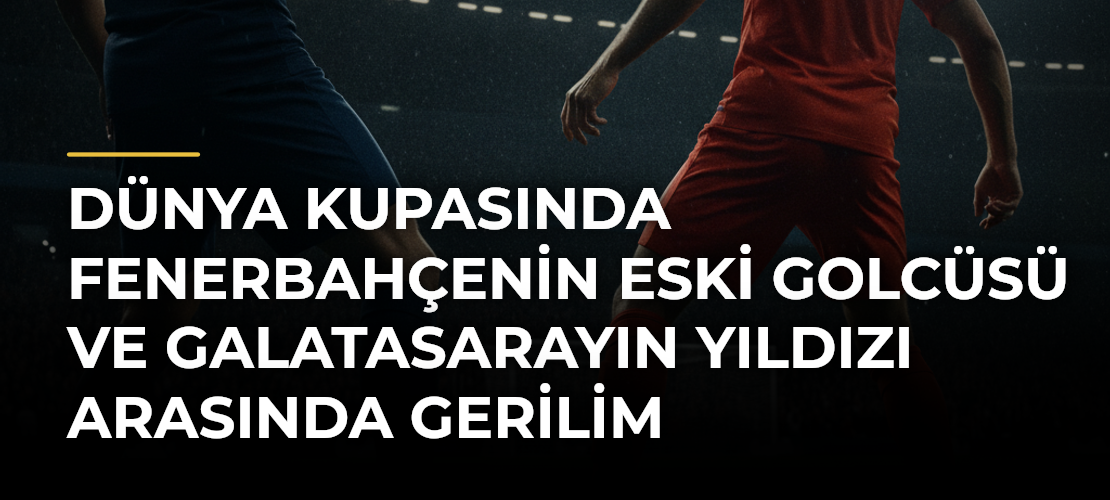 Dünya Kupasında Fenerbahçenin Eski Golcüsü ve Galatasarayın Yıldızı Arasında Gerilim