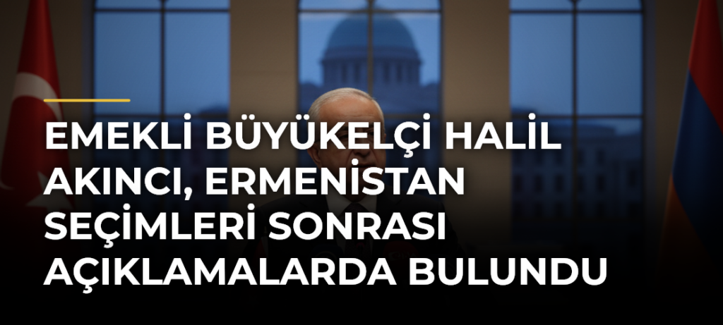 Emekli Büyükelçi Halil Akıncı, Ermenistan Seçimleri Sonrası Açıklamalarda Bulundu
