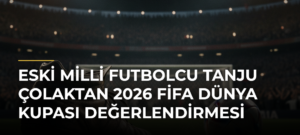 Eski milli futbolcu Tanju Çolaktan 2026 FİFA Dünya Kupası değerlendirmesi