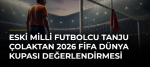 Eski milli futbolcu Tanju Çolaktan 2026 FİFA Dünya Kupası değerlendirmesi