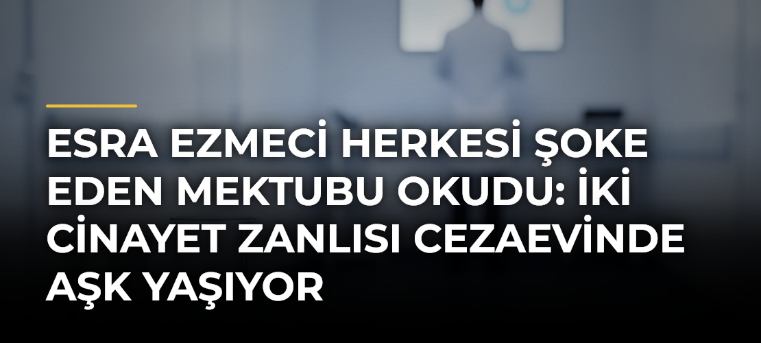 Esra Ezmeci Herkesi Şoke Eden Mektubu Okudu: İki Cinayet Zanlısı Cezaevinde Aşk Yaşıyor