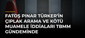 Fatoş Pınar Türker’in çıplak arama ve kötü muamele iddiaları TBMM gündeminde