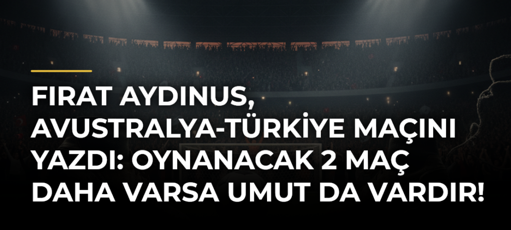 Fırat Aydınus, Avustralya-Türkiye maçını yazdı: Oynanacak 2 maç daha varsa umut da vardır!
