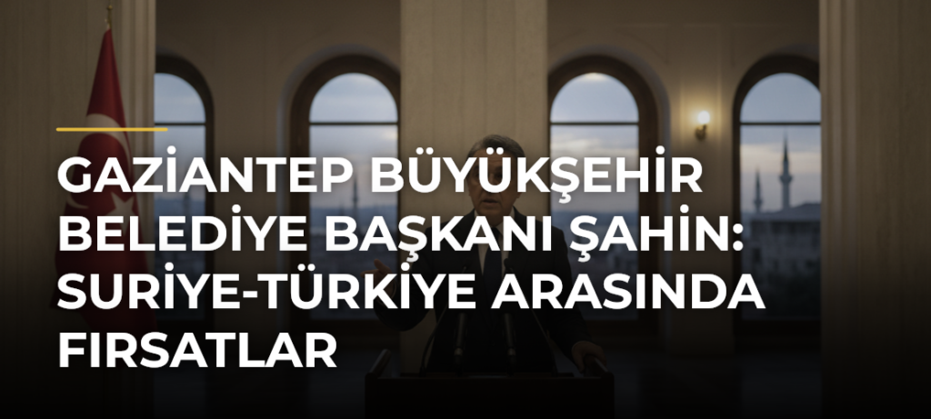Gaziantep Büyükşehir Belediye Başkanı Şahin: Suriye-Türkiye Arasında Fırsatlar