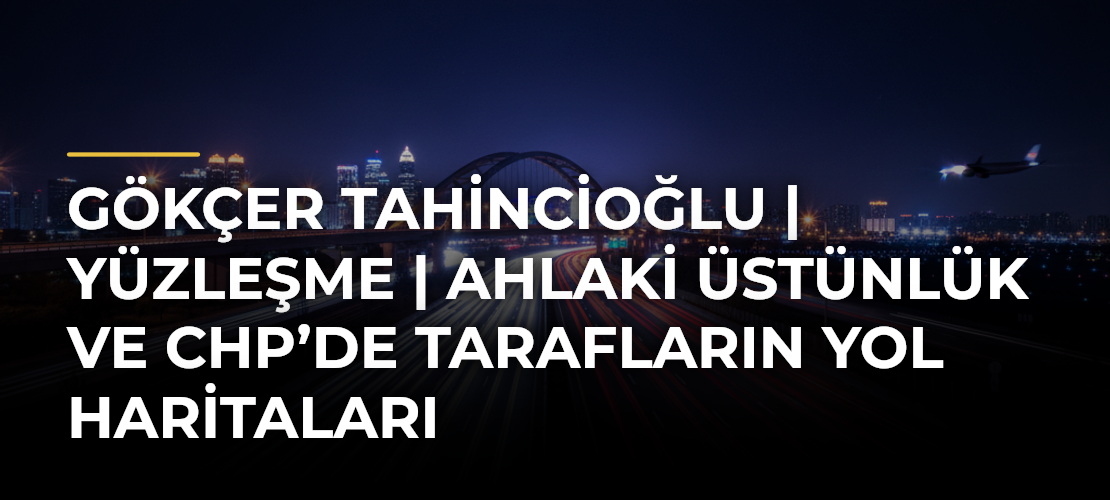 Gökçer Tahincioğlu | Yüzleşme | Ahlaki Üstünlük ve CHP’de Tarafların Yol Haritaları