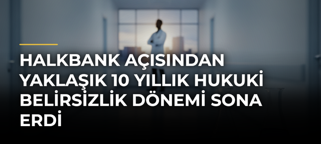 Halkbank Açısından Yaklaşık 10 Yıllık Hukuki Belirsizlik Dönemi Sona Erdi