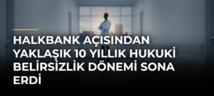 Halkbank Açısından Yaklaşık 10 Yıllık Hukuki Belirsizlik Dönemi Sona Erdi