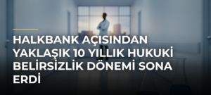 Halkbank Açısından Yaklaşık 10 Yıllık Hukuki Belirsizlik Dönemi Sona Erdi