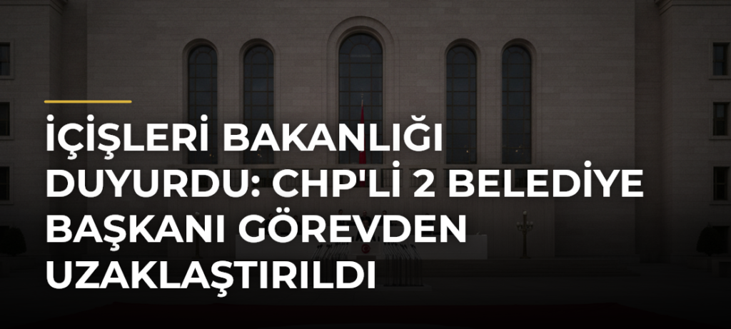 İçişleri Bakanlığı Duyurdu: CHP’li 2 Belediye Başkanı Görevden Uzaklaştırıldı