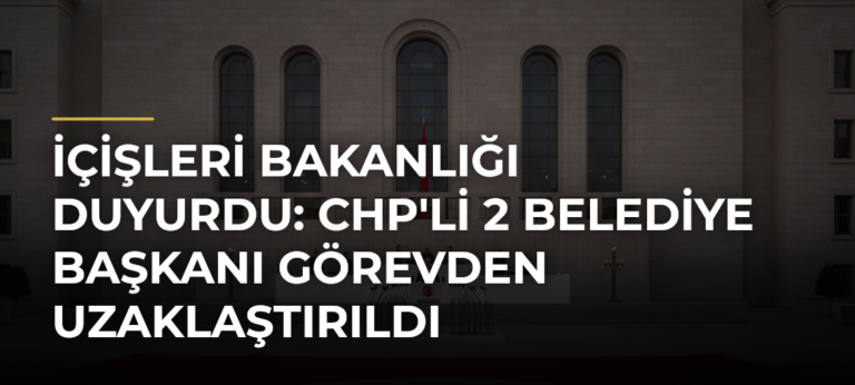 İçişleri Bakanlığı Duyurdu: CHP’li 2 Belediye Başkanı Görevden Uzaklaştırıldı