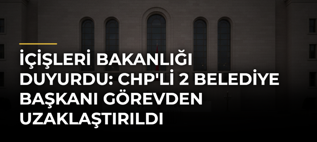 İçişleri Bakanlığı Duyurdu: CHP’li 2 Belediye Başkanı Görevden Uzaklaştırıldı
