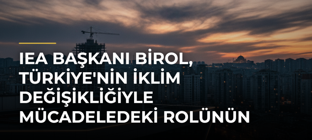 IEA Başkanı Birol, Türkiye’nin İklim Değişikliğiyle Mücadeledeki Rolünün Stratejik Hale Geldiğini Belirtti