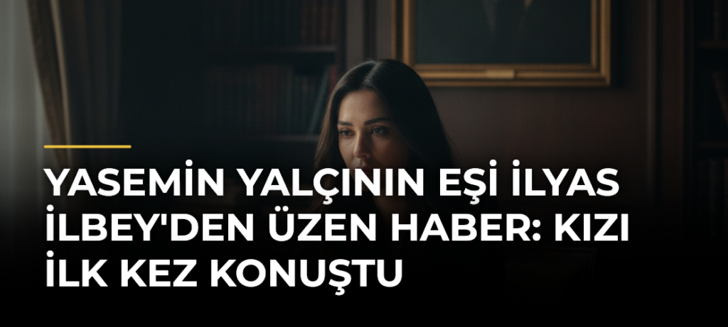 Yasemin Yalçının Eşi İlyas İlbey’den Üzen Haber: Kızı İlk Kez Konuştu