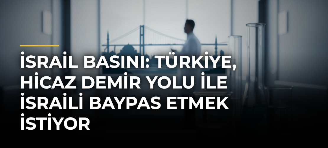 İsrail basını: Türkiye, Hicaz Demir Yolu ile İsraili baypas etmek istiyor